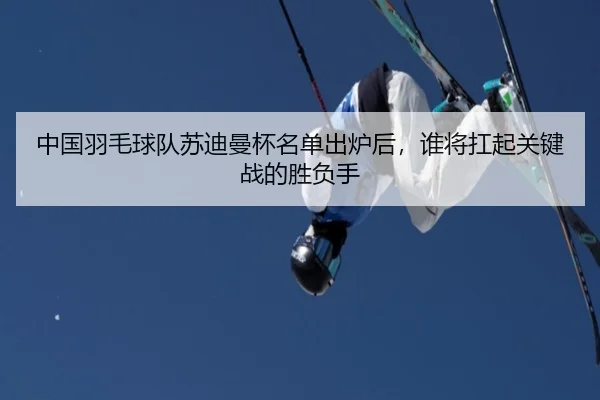 中国羽毛球队苏迪曼杯名单出炉后，谁将扛起关键战的胜负手